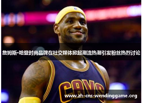 詹姆斯·哈登时尚品牌在社交媒体掀起潮流热潮引发粉丝热烈讨论