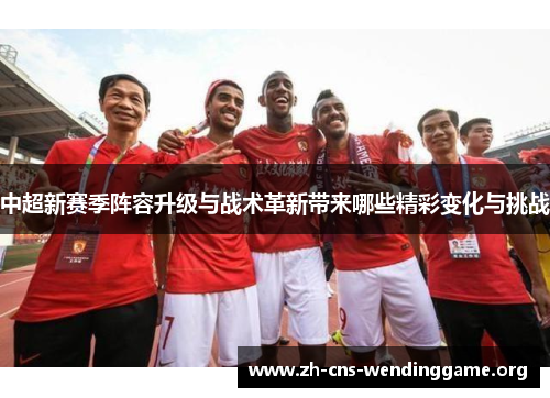 中超新赛季阵容升级与战术革新带来哪些精彩变化与挑战