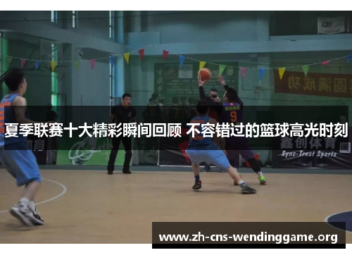 夏季联赛十大精彩瞬间回顾 不容错过的篮球高光时刻