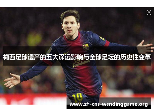 梅西足球遗产的五大深远影响与全球足坛的历史性变革
