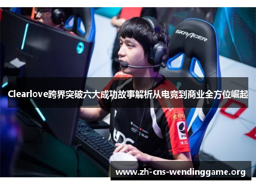 Clearlove跨界突破六大成功故事解析从电竞到商业全方位崛起