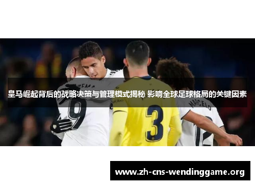 皇马崛起背后的战略决策与管理模式揭秘 影响全球足球格局的关键因素