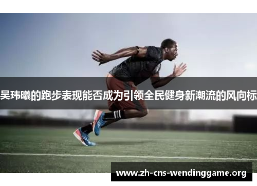 吴玮曦的跑步表现能否成为引领全民健身新潮流的风向标