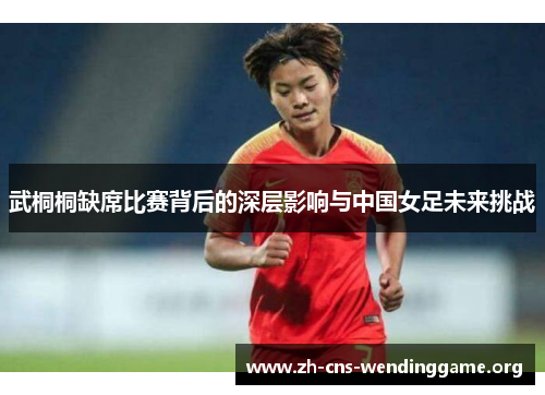 武桐桐缺席比赛背后的深层影响与中国女足未来挑战