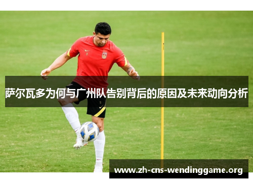 萨尔瓦多为何与广州队告别背后的原因及未来动向分析