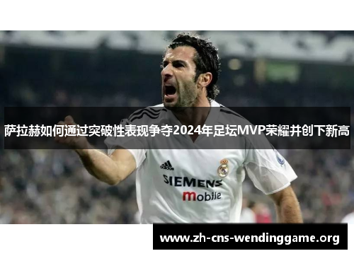 萨拉赫如何通过突破性表现争夺2024年足坛MVP荣耀并创下新高