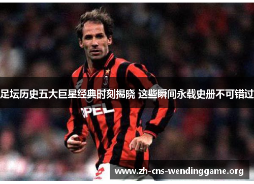 足坛历史五大巨星经典时刻揭晓 这些瞬间永载史册不可错过