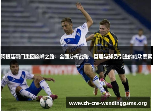 阿根廷豪门重回巅峰之路:全面分析战略、管理与球员引进的成功要素 阿根廷豪门重回巅峰之路:全面分析战略、管理与球员引进的成功要素