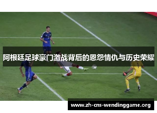 阿根廷足球豪门激战背后的恩怨情仇与历史荣耀