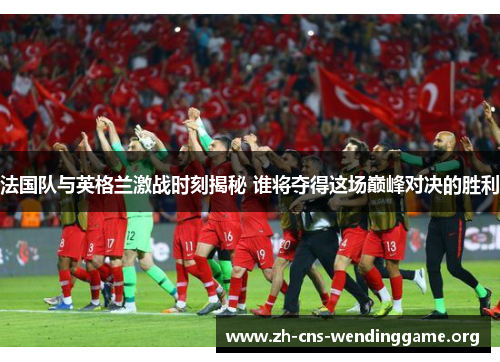 法国队与英格兰激战时刻揭秘 谁将夺得这场巅峰对决的胜利