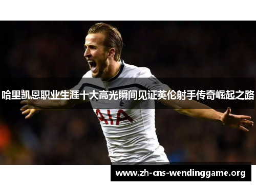 哈里凯恩职业生涯十大高光瞬间见证英伦射手传奇崛起之路