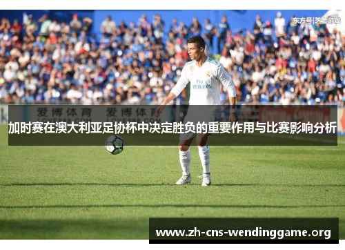 加时赛在澳大利亚足协杯中决定胜负的重要作用与比赛影响分析 加时赛在澳大利亚足协杯中决定胜负的重要作用与比赛影响分析