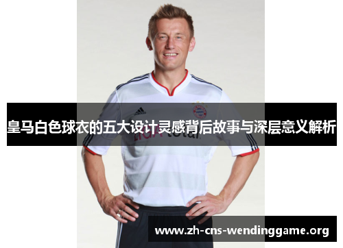 皇马白色球衣的五大设计灵感背后故事与深层意义解析 皇马白色球衣的五大设计灵感背后故事与深层意义解析