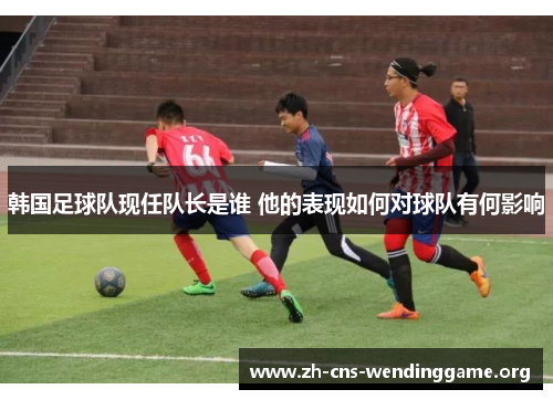 韩国足球队现任队长是谁 他的表现如何对球队有何影响