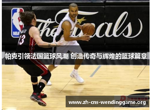 帕克引领法国篮球风潮 创造传奇与辉煌的篮球篇章