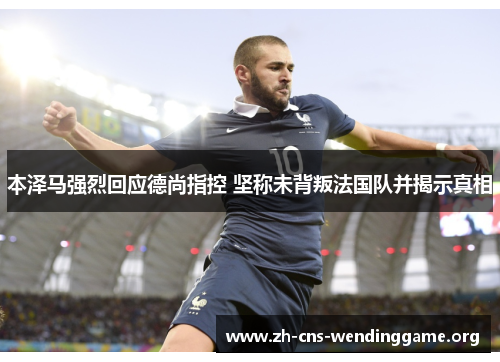 本泽马强烈回应德尚指控 坚称未背叛法国队并揭示真相
